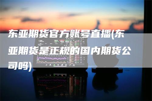 东亚期货官方账号直播(东亚期货是正规的国内期货公司吗)