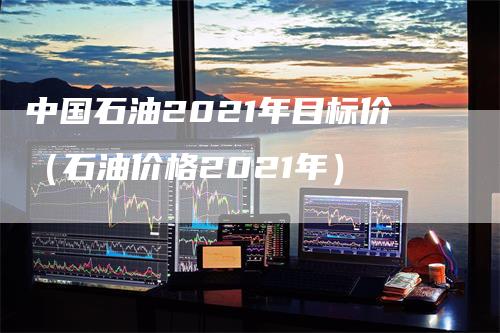 中国石油2021年目标价（石油价格2021年）