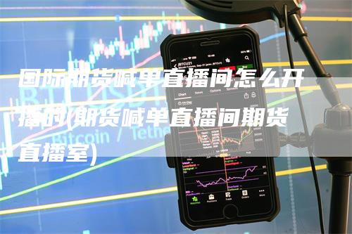 国际期货喊单直播间怎么开播的(期货喊单直播间期货直播室)