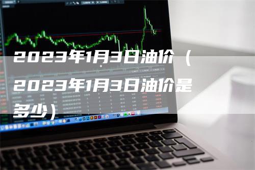 2023年1月3日油价（2023年1月3日油价是多少）