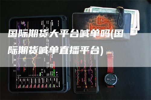 国际期货大平台喊单吗(国际期货喊单直播平台)