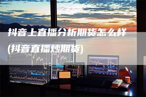 抖音上直播分析期货怎么样(抖音直播炒期货)