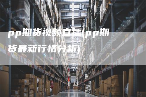 pp期货视频直播(pp期货最新行情分析)