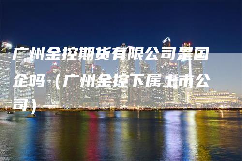 广州金控期货有限公司是国企吗（广州金控下属上市公司）