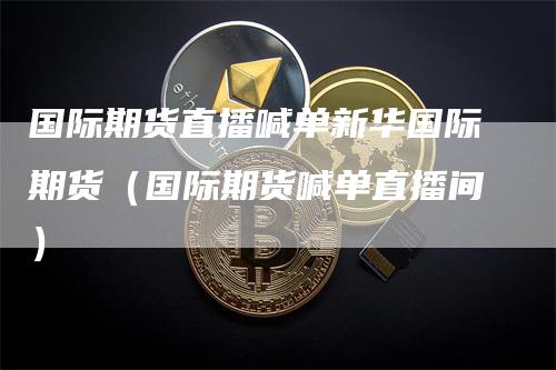 国际期货直播喊单新华国际期货(国际期货喊单直播间)