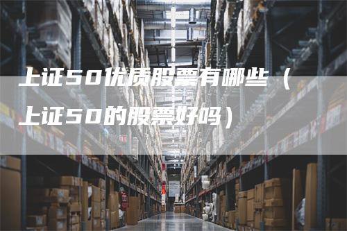 上证50优质股票有哪些（上证50的股票好吗）