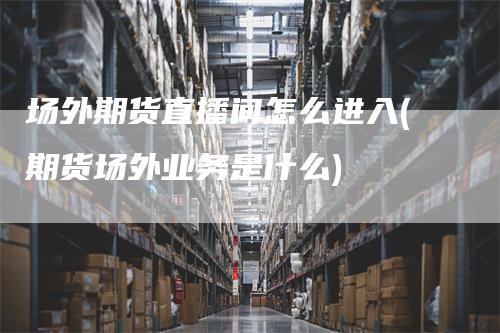 场外期货直播间怎么进入(期货场外业务是什么)