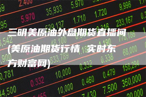 三明美原油外盘期货直播间(美原油期货行情 实时东方财富网)