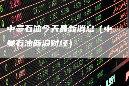 中曼石油今天最新消息（中曼石油新浪财经）