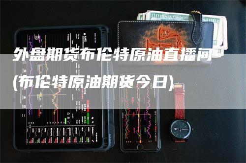 外盘期货布伦特原油直播间(布伦特原油期货今日)
