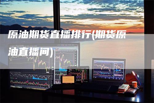 原油期货直播排行(期货原油直播间)