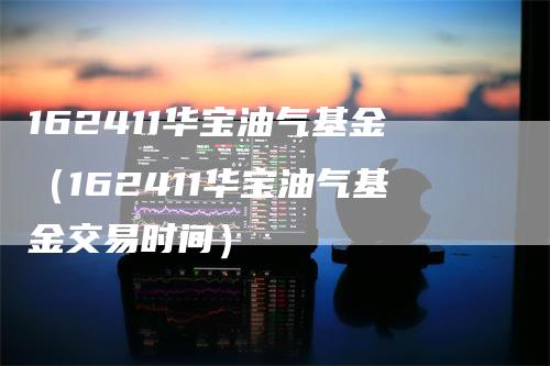 162411华宝油气基金（162411华宝油气基金交易时间）