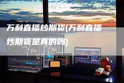 万利直播炒期货(万利直播炒期货是真的吗)