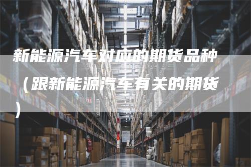 新能源汽车对应的期货品种(跟新能源汽车有关的期货)