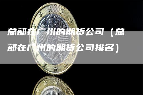 总部在广州的期货公司（总部在广州的期货公司排名）