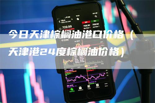 今日天津棕榈油港口价格（天津港24度棕榈油价格）