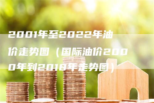 2001年至2022年油价走势图（国际油价2000年到2018年走势图）