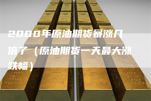 2000年原油期货暴涨几倍了（原油期货一天最大涨跌幅）
