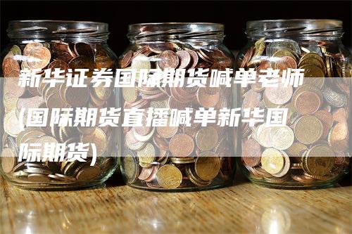 新华证券国际期货喊单老师(国际期货直播喊单新华国际期货)
