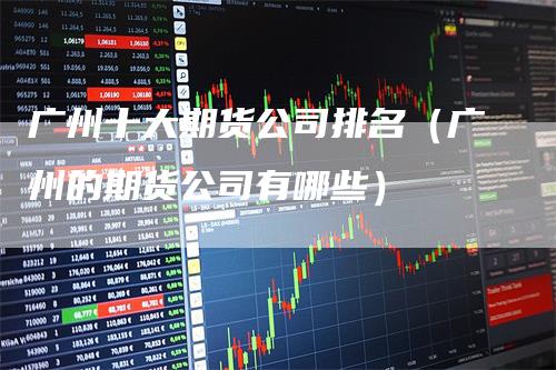 广州十大期货公司排名（广州的期货公司有哪些）