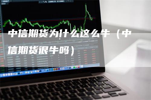 中信期货为什么这么牛（中信期货很牛吗）