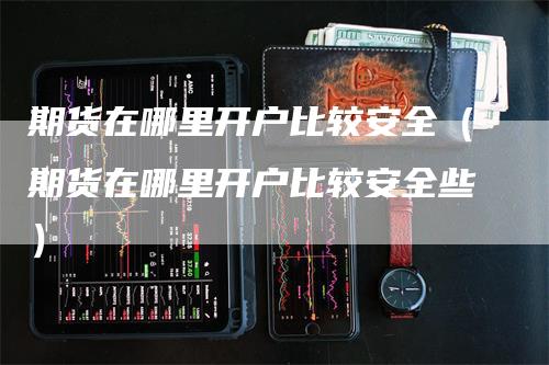 期货在哪里开户比较安全（期货在哪里开户比较安全些）