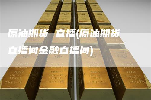 原油期货 直播(原油期货直播间金融直播间)