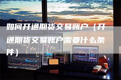 如何开通期货交易账户（开通期货交易账户需要什么条件）