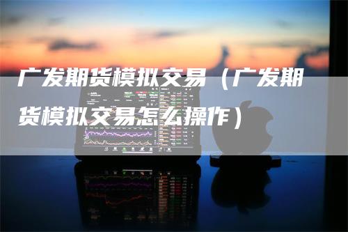 广发期货模拟交易(广发期货模拟交易怎么操作)