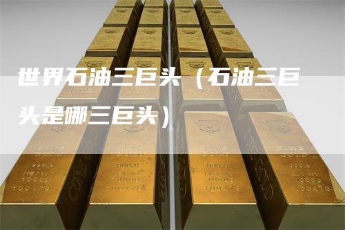 世界石油三巨头（石油三巨头是哪三巨头）