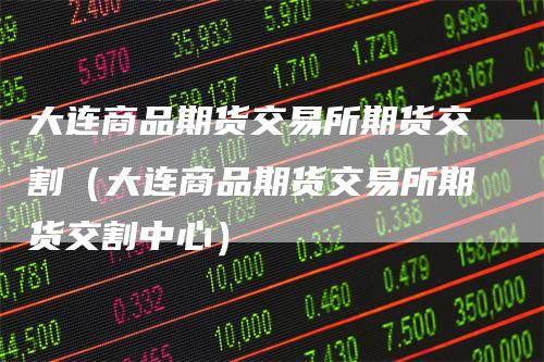 大连商品期货交易所期货交割（大连商品期货交易所期货交割中心）