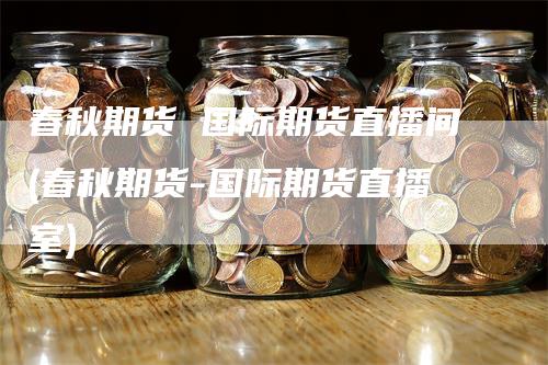 春秋期货 国际期货直播间(春秋期货-国际期货直播室)