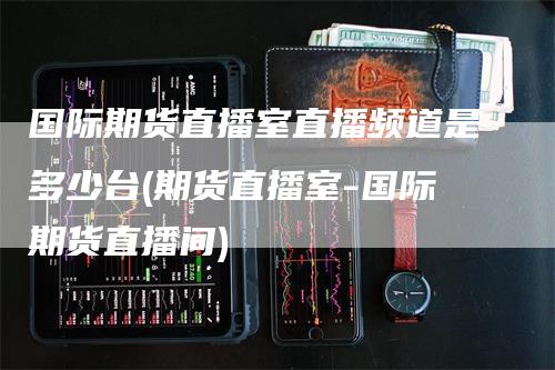 国际期货直播室直播频道是多少台(期货直播室-国际期货直播间)