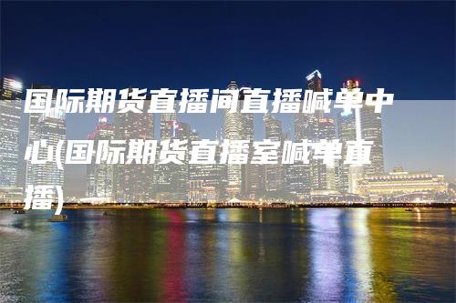 国际期货直播间直播喊单中心(国际期货直播室喊单直播)
