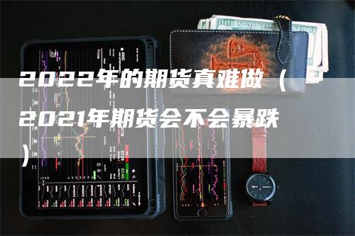 2022年的期货真难做（2021年期货会不会暴跌）