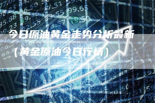 今日原油黄金走势分析最新（黄金原油今日行情）