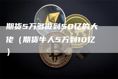 期货5万多做到50亿的大佬(期货牛人5万到10亿)
