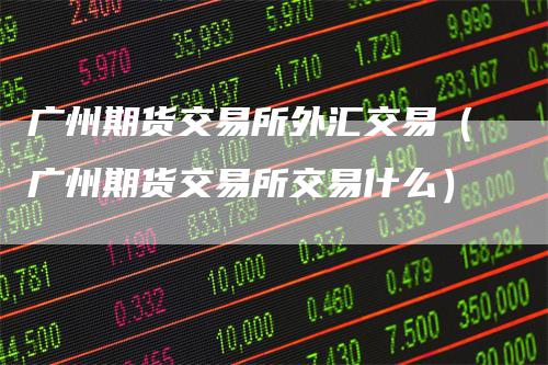 广州期货交易所外汇交易（广州期货交易所交易什么）