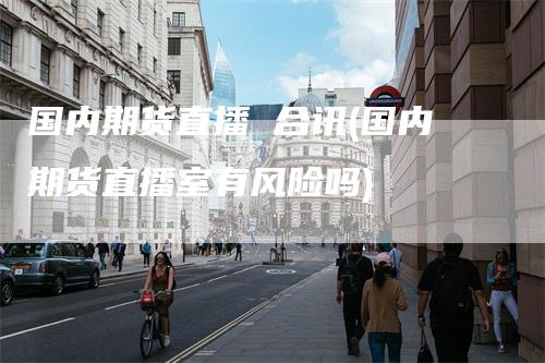 国内期货直播 合讯(国内期货直播室有风险吗)