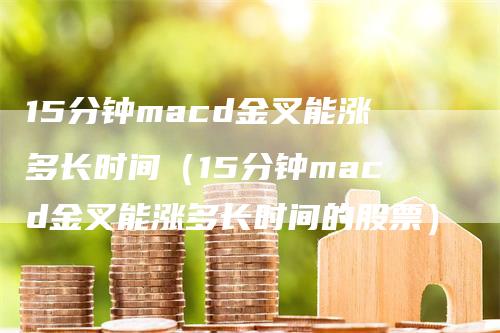 15分钟macd金叉能涨多长时间（15分钟macd金叉能涨多长时间的股票）
