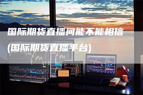 国际期货直播间能不能相信(国际期货直播平台)
