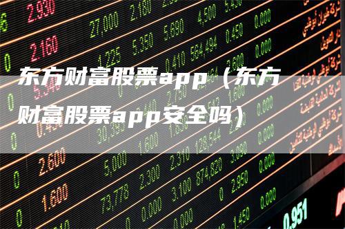 东方财富股票app（东方财富股票app安全吗）