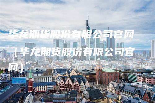 华龙期货股份有限公司官网（华龙期货股份有限公司官网）