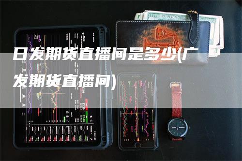 日发期货直播间是多少(广发期货直播间)