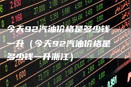 今天92汽油价格是多少钱一升（今天92汽油价格是多少钱一升浙江）