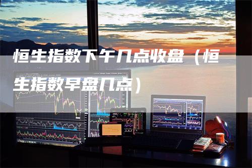 恒生指数下午几点收盘（恒生指数早盘几点）