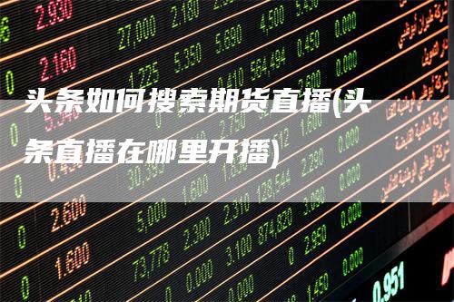 头条如何搜索期货直播(头条直播在哪里开播)