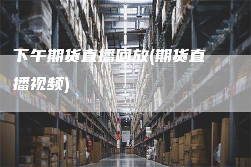 下午期货直播回放(期货直播视频)