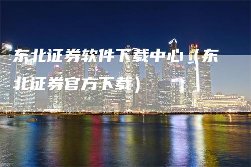 东北证券软件下载中心（东北证券官方下载）