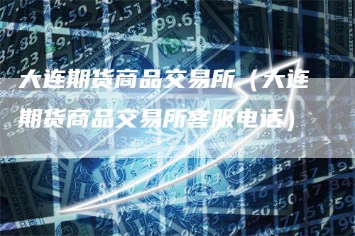 大连期货商品交易所（大连期货商品交易所客服电话）